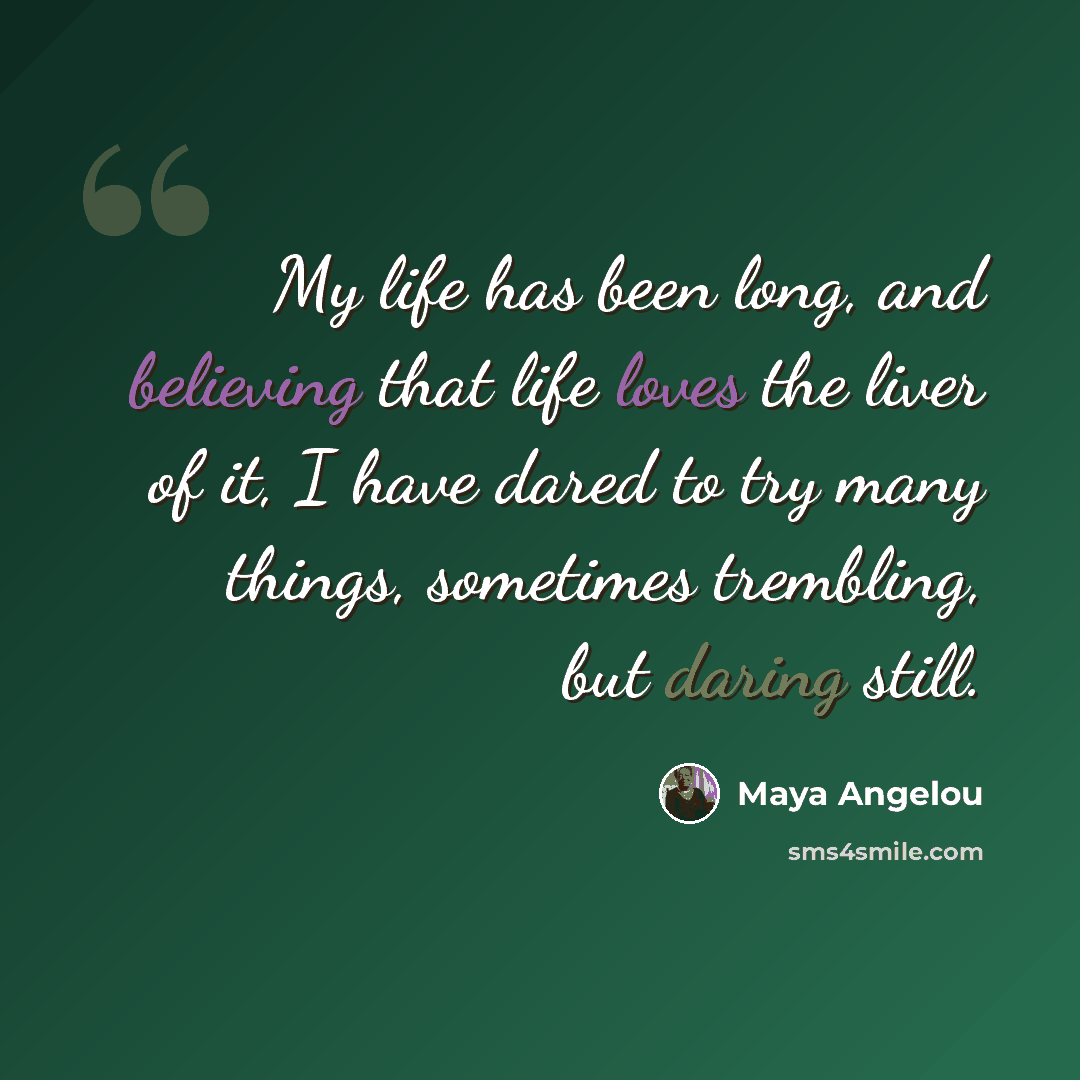 “My life has been long, and believing that life loves the liver of it, I have dared to try many things, sometimes trembling, but daring still.” quote by Maya Angelou