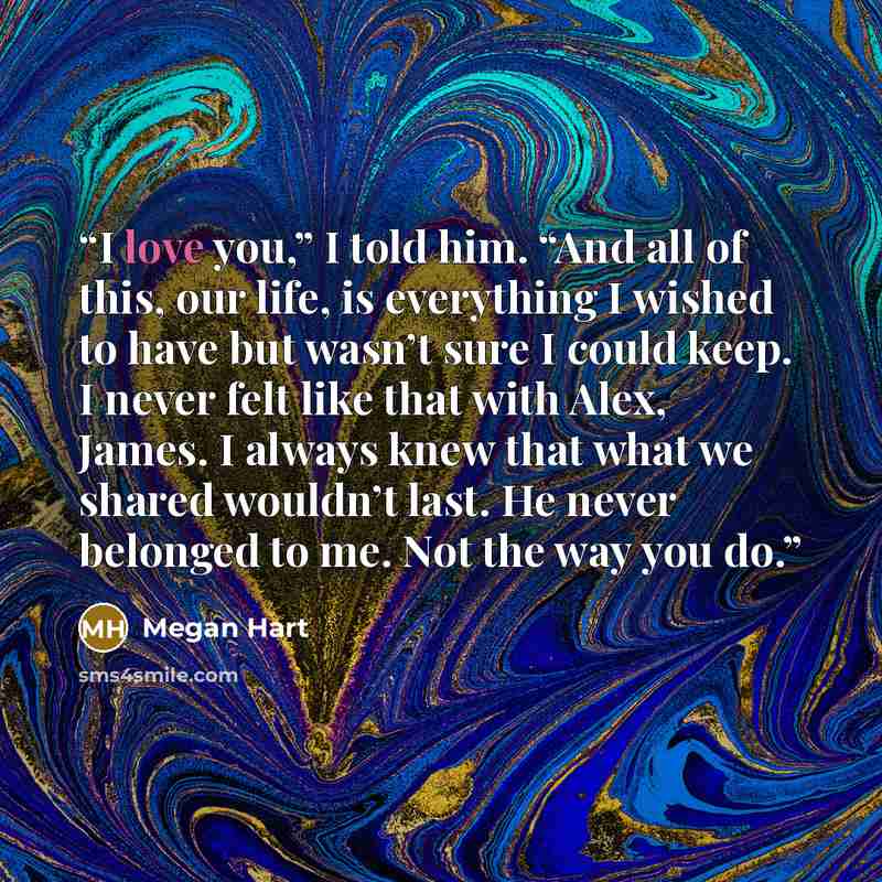 “I love you,” I told him. “And all of this, our life, is everything I wished to have but wasn’t sure I could keep. I never felt like that with Alex, James. I always knew that what we shared wouldn’t last. He never belonged to me. Not the way you do.” quote by Megan Hart