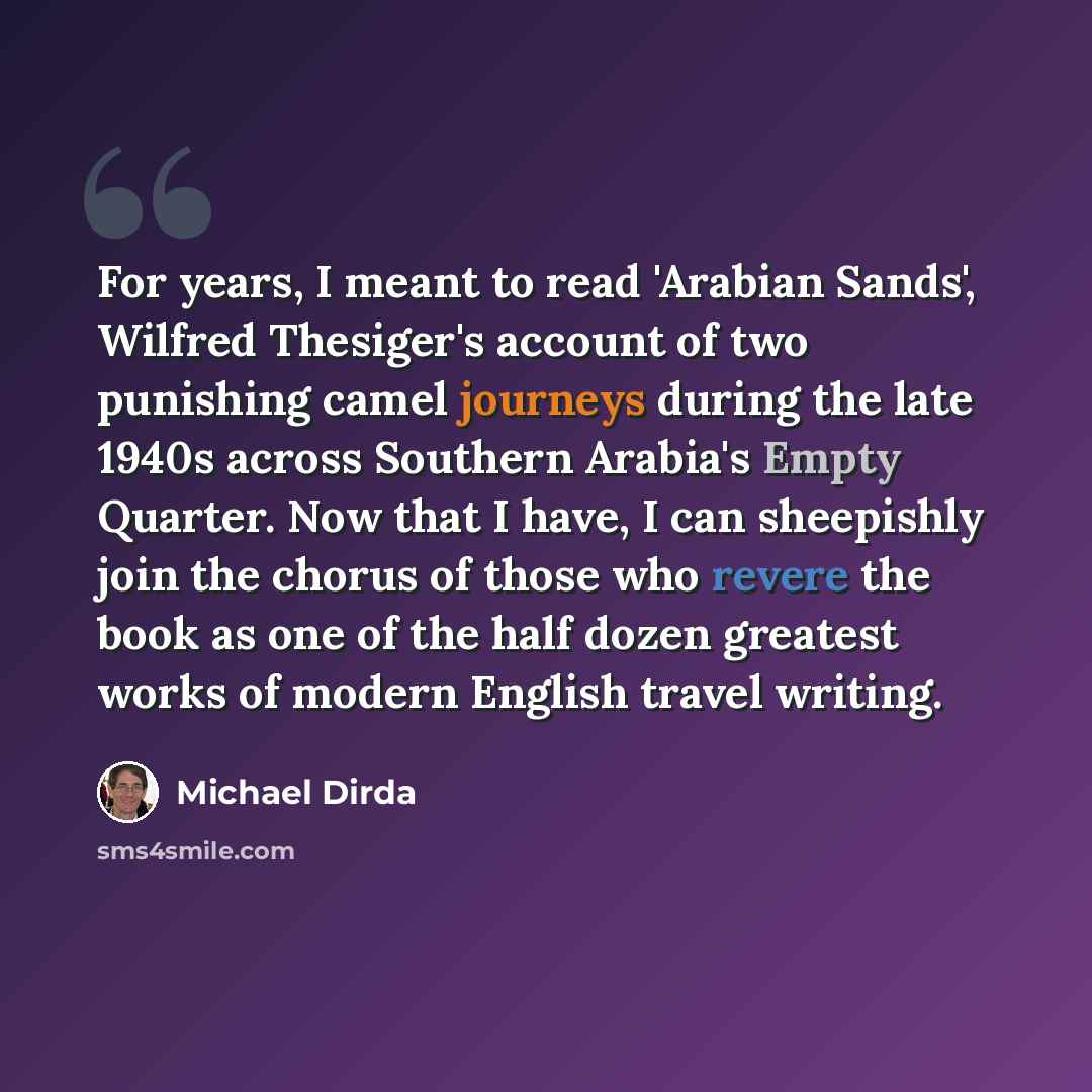 “For years, I meant to read 'Arabian Sands', Wilfred Thesiger's account of two punishing camel journeys during the late 1940s across Southern Arabia's Empty Quarter. Now that I have, I can sheepishly join the chorus of those who revere the book as one of the half dozen greatest works of modern…” quote by Michael Dirda