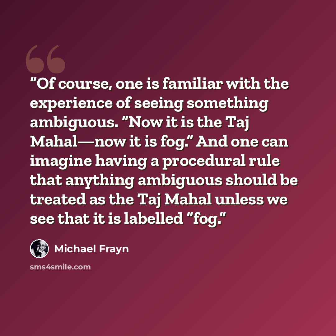 “Of course, one is familiar with the experience of seeing something ambiguous. “Now it is the Taj Mahal—now it is fog.” And one can imagine having a procedural rule that anything ambiguous should be treated as the Taj Mahal unless we see that it is labelled “fog.” quote by Michael Frayn