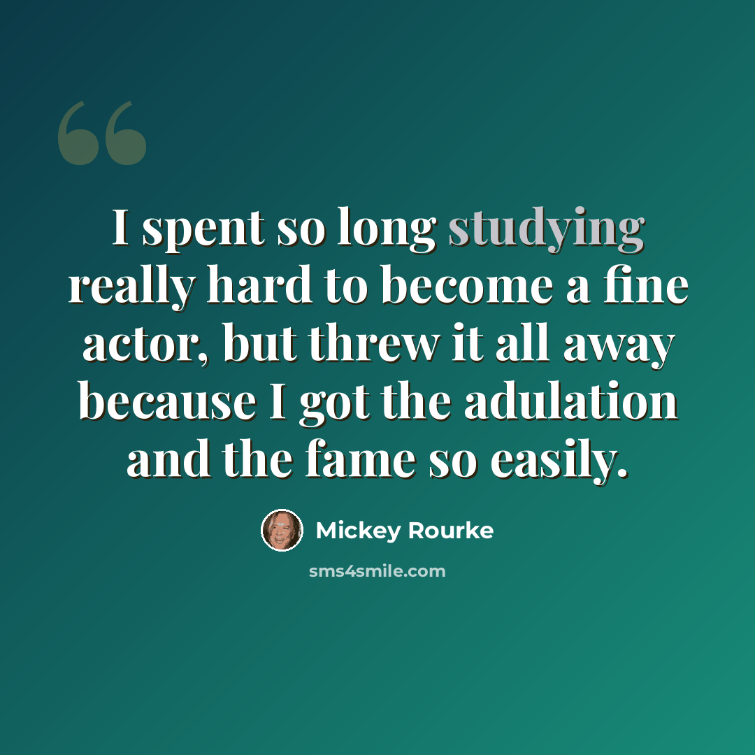 “I spent so long studying really hard to become a fine actor, but threw it all away because I got the adulation and the fame so easily.” quote by Mickey Rourke