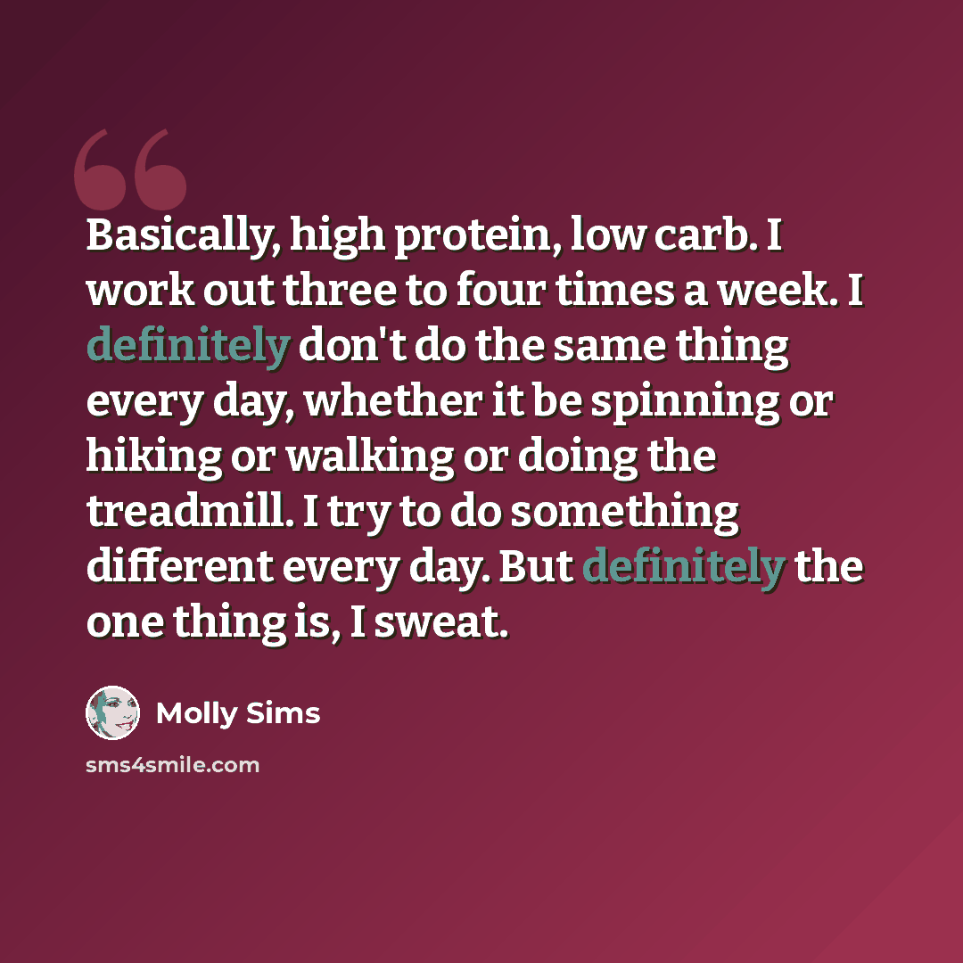 “Basically, high protein, low carb. I work out three to four times a week. I definitely don't do the same thing every day, whether it be spinning or hiking or walking or doing the treadmill. I try to do something different every day. But definitely the one thing is, I sweat.” quote by Molly Sims