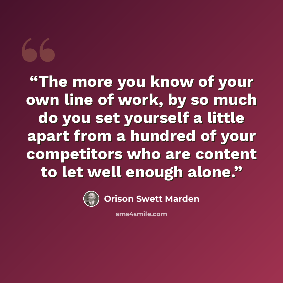 “The more you know of your own line of work, by so much do you set yourself a little apart from a hundred of your competitors who are content to let well enough alone.” quote by Orison Swett Marden