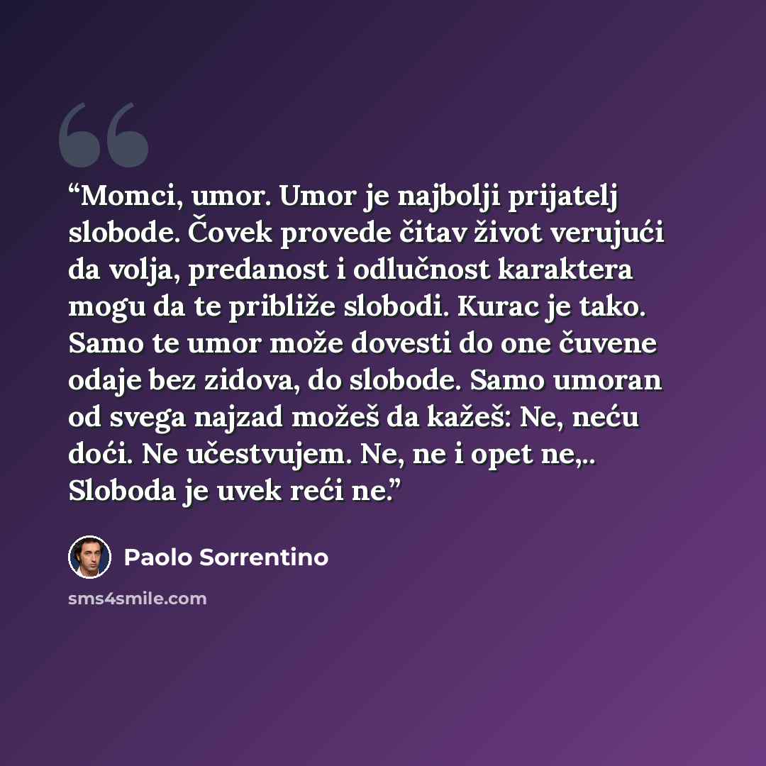 “Momci, umor. Umor je najbolji prijatelj slobode. Čovek provede čitav život verujući da volja, predanost i odlučnost karaktera mogu da te približe slobodi. Kurac je tako. Samo te umor može dovesti do one čuvene odaje bez zidova, do slobode. Samo umoran od svega najzad možeš da kažeš: Ne, neću doći…” quote by Paolo Sorrentino