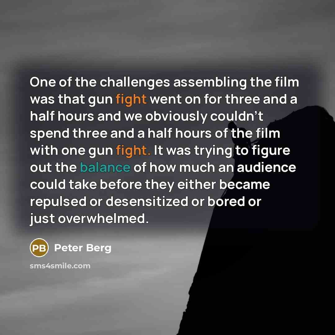 “One of the challenges assembling the film was that gun fight went on for three and a half hours and we obviously couldn't spend three and a half hours of the film with one gun fight. It was trying to figure out the balance of how much an audience could take before they either became repulsed or…” quote by Peter Berg
