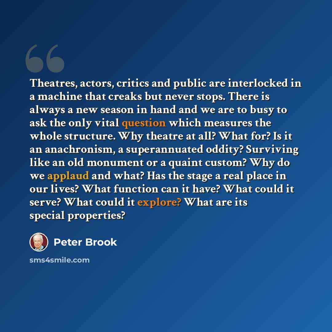 “Theatres, actors, critics and public are interlocked in a machine that creaks but never stops. There is always a new season in hand and we are to busy to ask the only vital question which measures the whole structure. Why theatre at all? What for? Is it an anachronism, a superannuated oddity?…” quote by Peter Brook