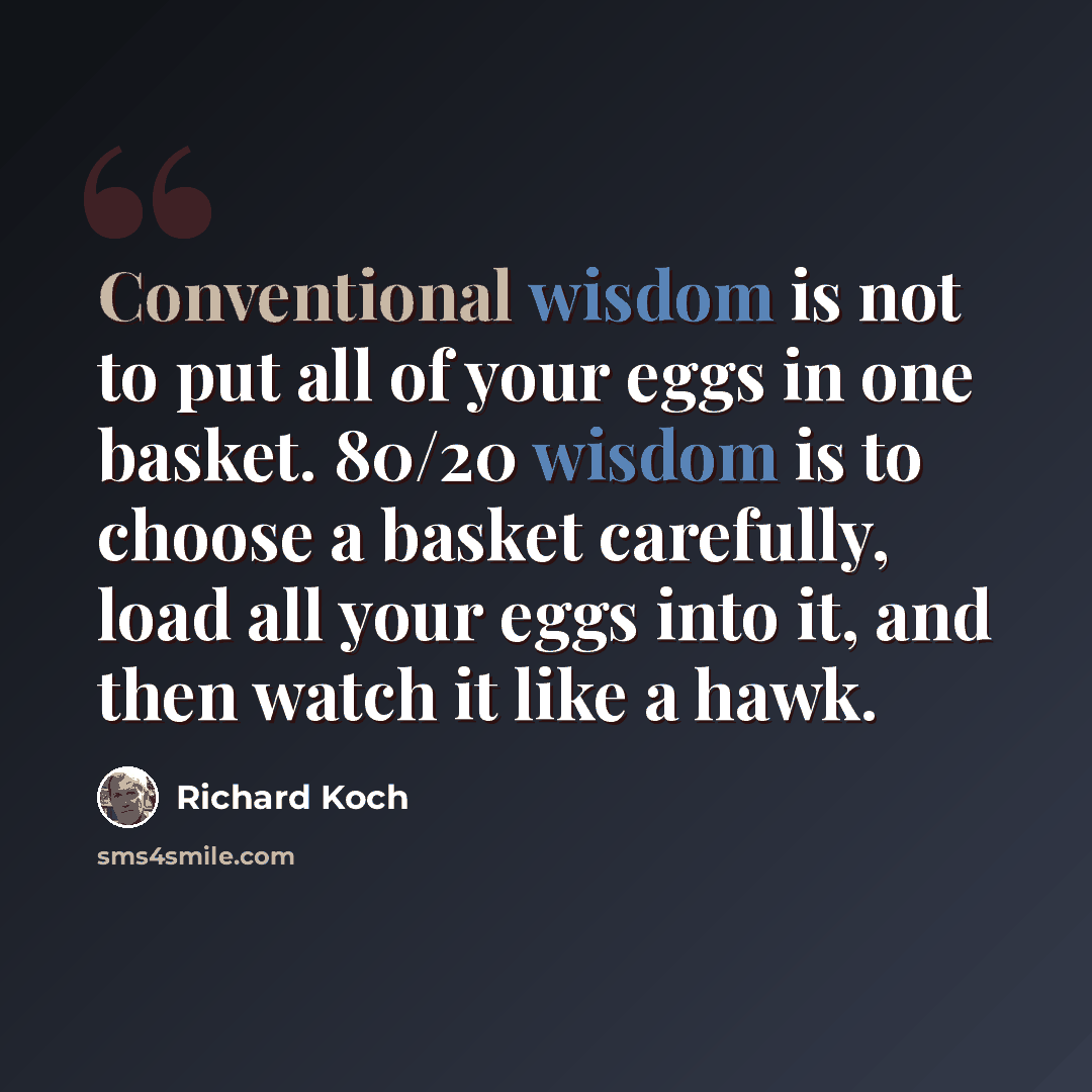“Conventional wisdom is not to put all of your eggs in one basket. 80/20 wisdom is to choose a basket carefully, load all your eggs into it, and then watch it like a hawk.” quote by Richard Koch