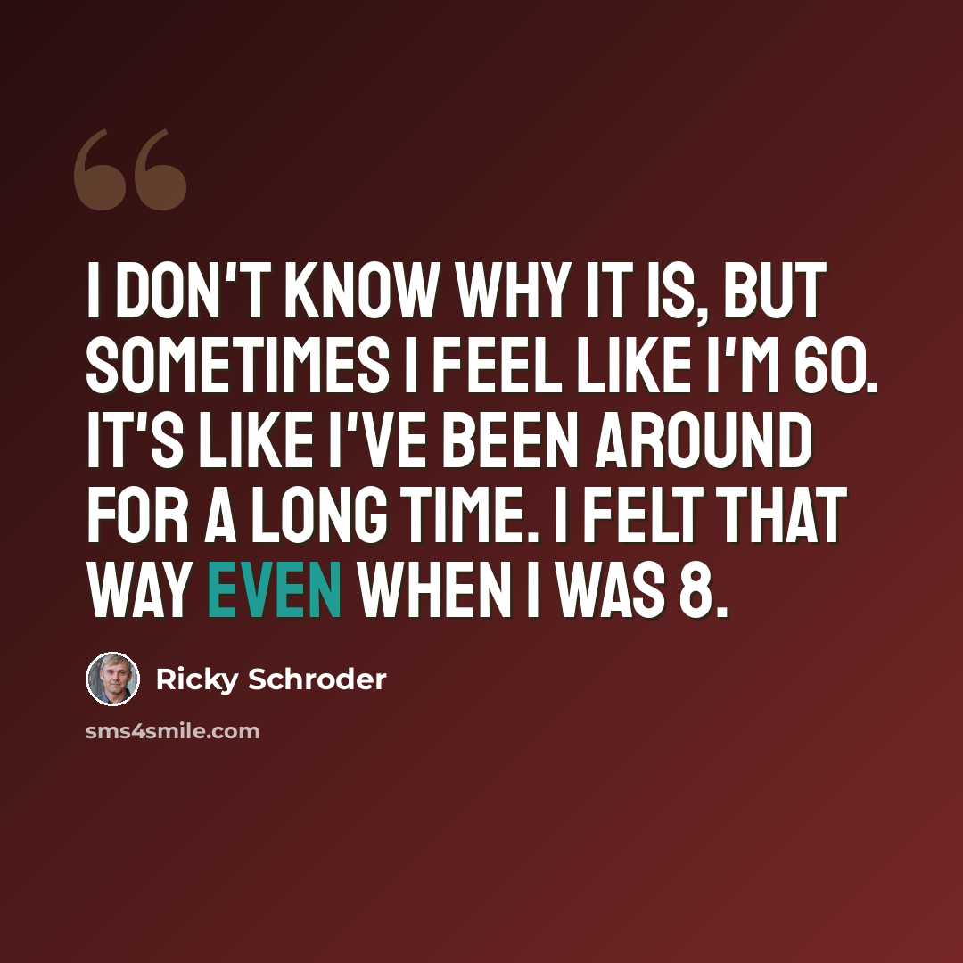 “I don't know why it is, but sometimes I feel like I'm 60. It's like I've been around for a long time. I felt that way even when I was 8.” quote by Ricky Schroder