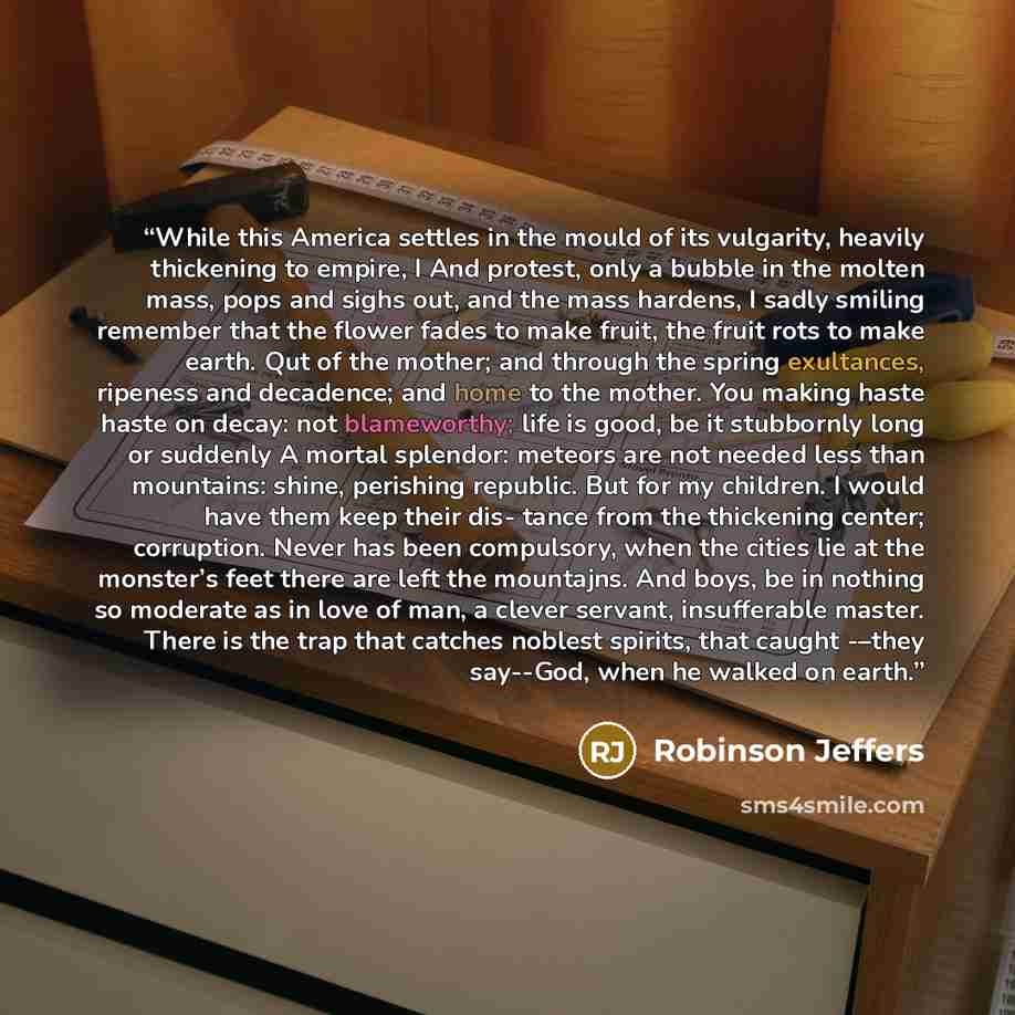 “While this America settles in the mould of its vulgarity, heavily thickening to empire, I And protest, only a bubble in the molten mass, pops and sighs out, and the mass hardens, I sadly smiling remember that the flower fades to make fruit, the fruit rots to make earth. Qut of the mother; and…” quote by Robinson Jeffers