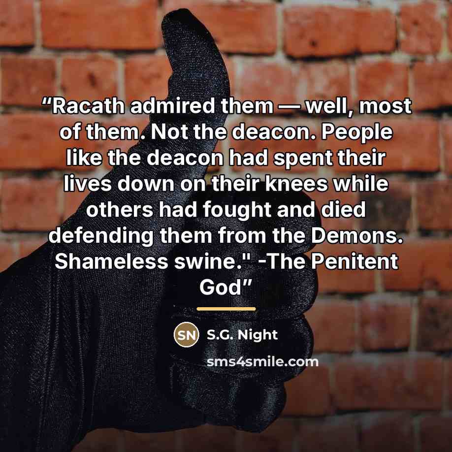 “Racath admired them — well, most of them. Not the deacon. People like the deacon had spent their lives down on their knees while others had fought and died defending them from the Demons. Shameless swine." -The Penitent God” quote by S.G. Night