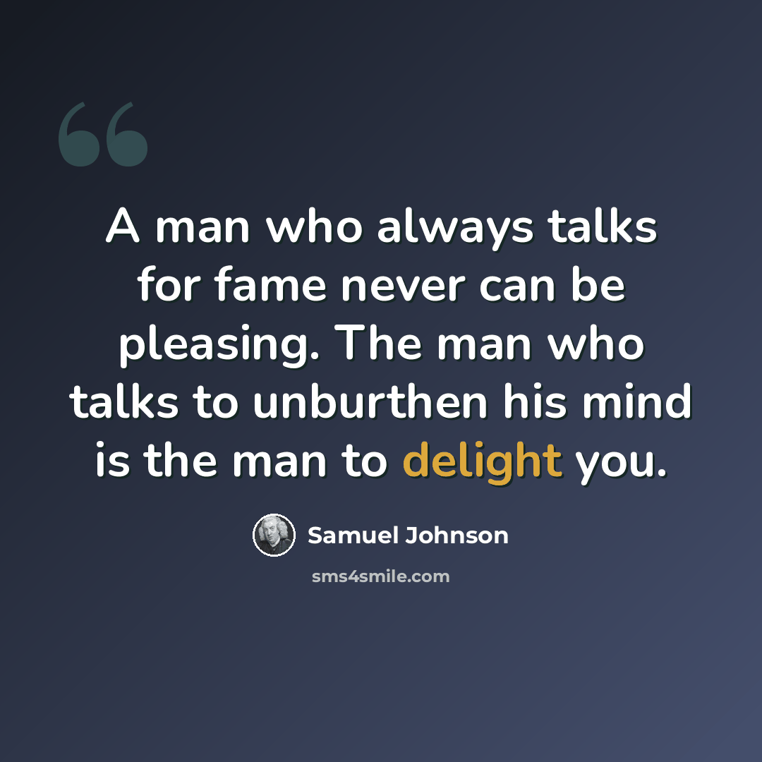“A man who always talks for fame never can be pleasing. The man who talks to unburthen his mind is the man to delight you.” quote by Samuel Johnson