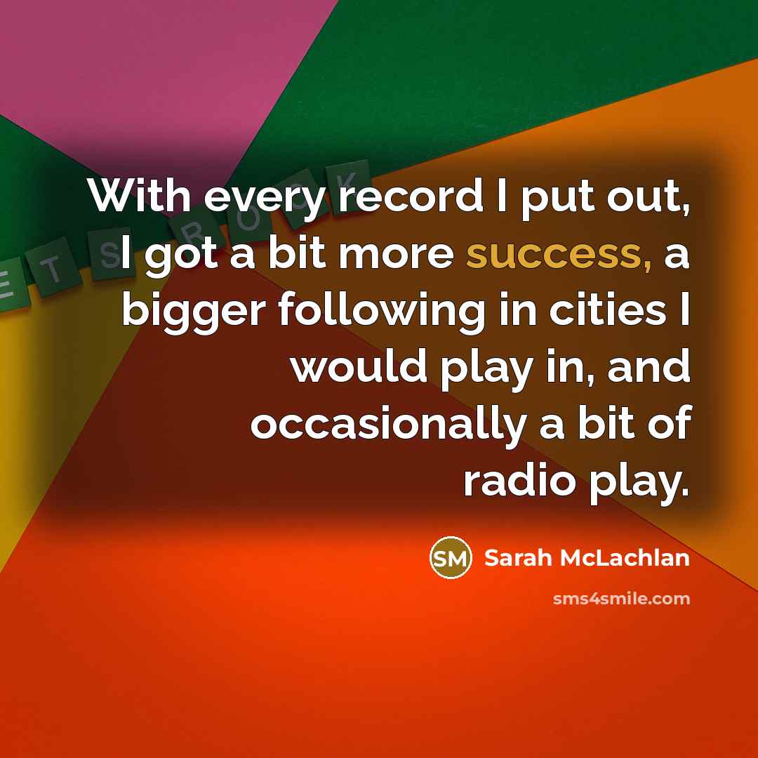 “With every record I put out, I got a bit more success, a bigger following in cities I would play in, and occasionally a bit of radio play.” quote by Sarah McLachlan