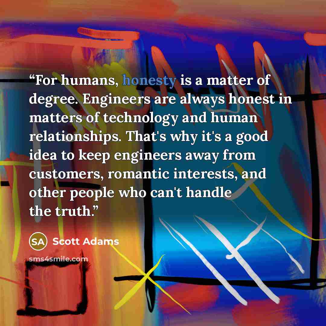 “For humans, honesty is a matter of degree. Engineers are always honest in matters of technology and human relationships. That's why it's a good idea to keep engineers away from customers, romantic interests, and other people who can't handle the truth.” quote by Scott Adams