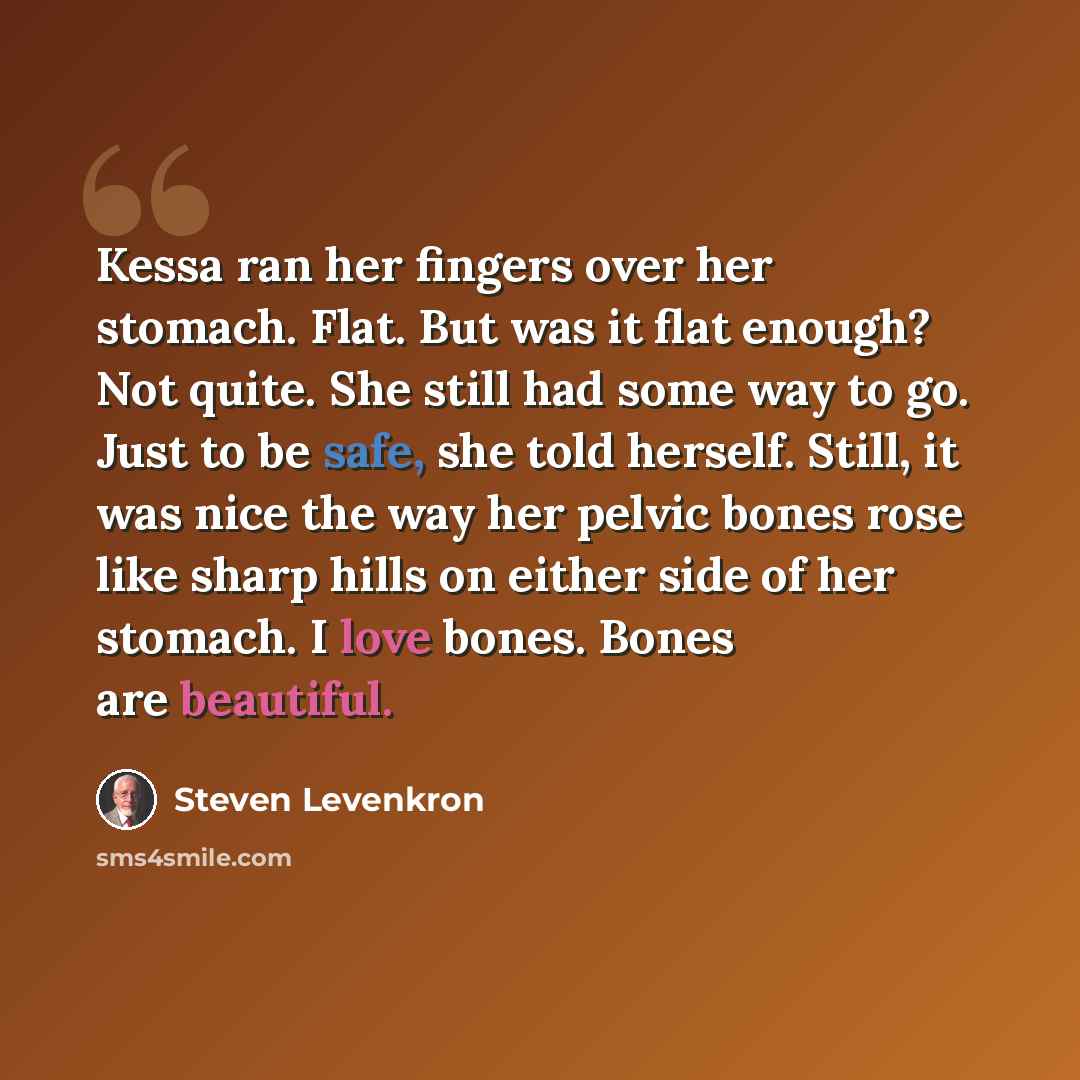 “Kessa ran her fingers over her stomach. Flat. But was it flat enough? Not quite. She still had some way to go. Just to be safe, she told herself. Still, it was nice the way her pelvic bones rose like sharp hills on either side of her stomach. I love bones. Bones are beautiful.” quote by Steven Levenkron