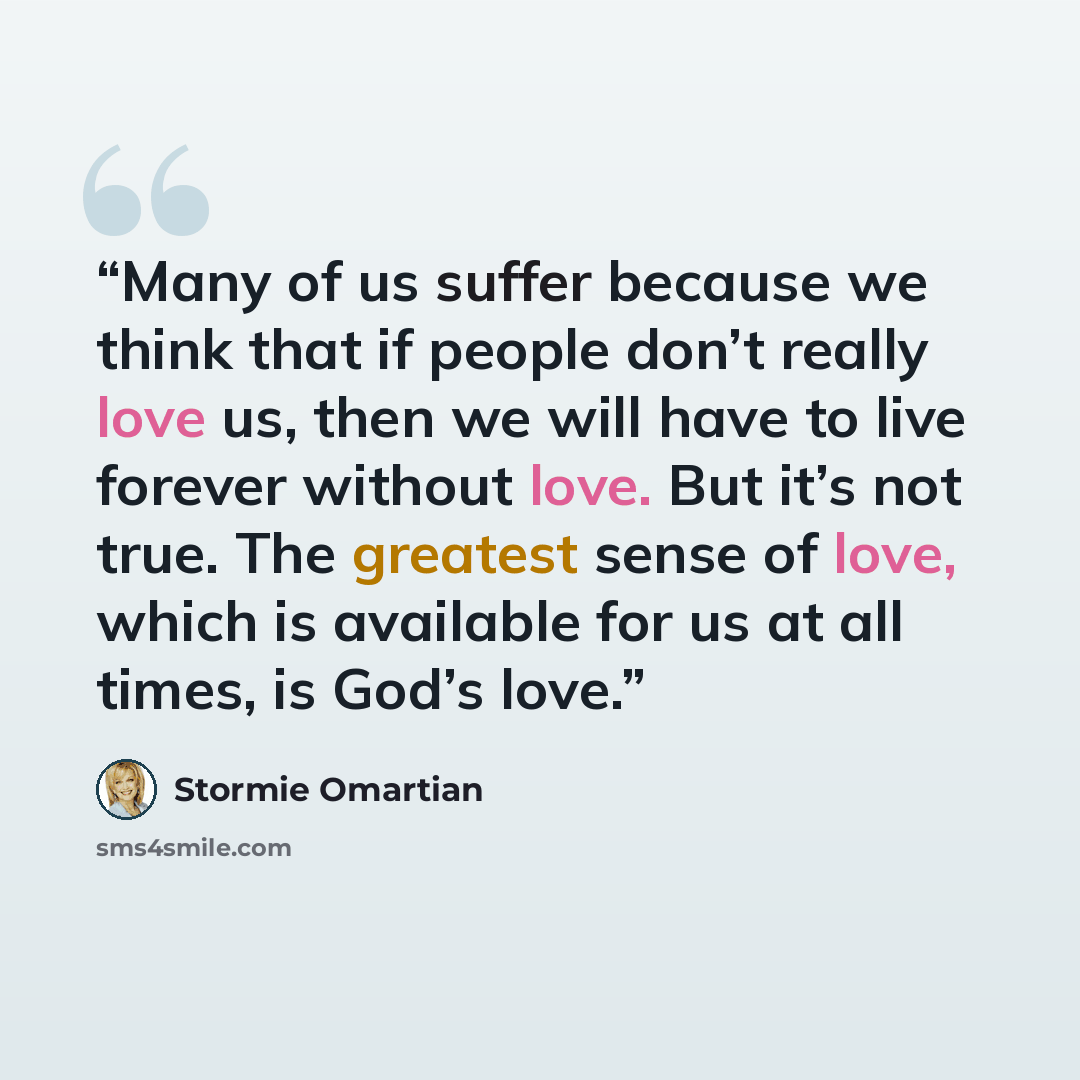 “Many of us suffer because we think that if people don’t really love us, then we will have to live forever without love. But it’s not true. The greatest sense of love, which is available for us at all times, is God’s love.” quote by Stormie Omartian