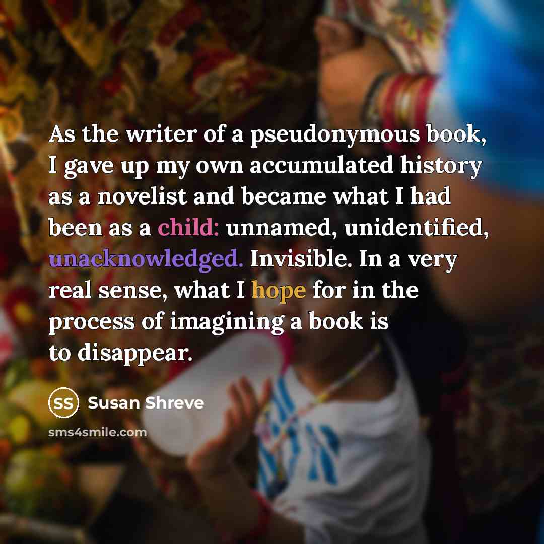 “As the writer of a pseudonymous book, I gave up my own accumulated history as a novelist and became what I had been as a child: unnamed, unidentified, unacknowledged. Invisible. In a very real sense, what I hope for in the process of imagining a book is to disappear.” quote by Susan Shreve