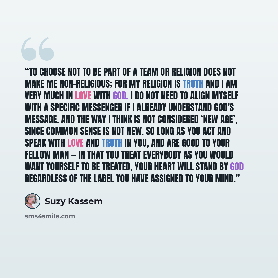 “To choose not to be part of a team or religion does not make me non-religious; for my religion is Truth and I am very much in love with God. I do not need to align myself with a specific messenger if I already understand God’s message. And the way I think is not considered ‘New Age’, since common…” quote by Suzy Kassem