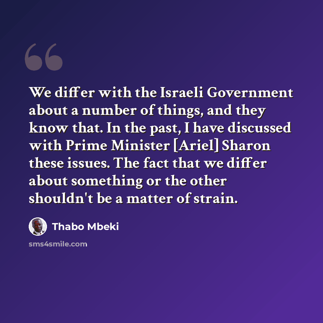 “We differ with the Israeli Government about a number of things, and they know that. In the past, I have discussed with Prime Minister [Ariel] Sharon these issues. The fact that we differ about something or the other shouldn't be a matter of strain.” quote by Thabo Mbeki