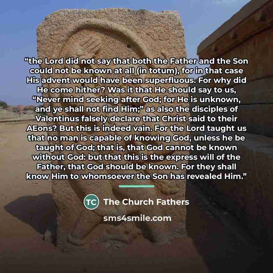 “the Lord did not say that both the Father and the Son could not be known at all (in totum), for in that case His advent would have been superfluous. For why did He come hither? Was it that He should say to us, “Never mind seeking after God; for He is unknown, and ye shall not find Him;” as also…” quote by The Church Fathers