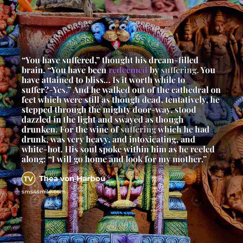 “You have suffered,” thought his dream-filled brain. “You have been redeemed by suffering. You have attained to bliss... Is it worth while to suffer?-Yes.” And he walked out of the cathedral on feet which were still as though dead, tentatively, he stepped through the mighty door-way, stood dazzled…” quote by Thea von Harbou