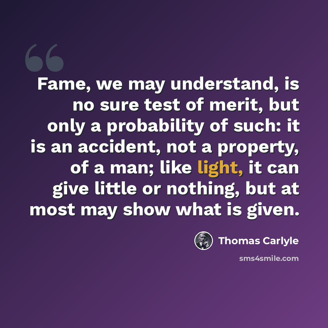 “Fame, we may understand, is no sure test of merit, but only a probability of such: it is an accident, not a property, of a man; like light, it can give little or nothing, but at most may show what is given.” quote by Thomas Carlyle