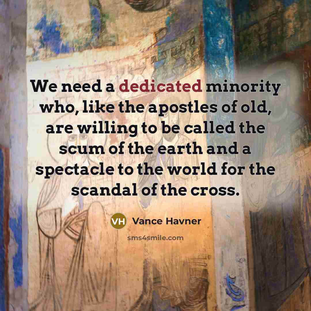 “We need a dedicated minority who, like the apostles of old, are willing to be called the scum of the earth and a spectacle to the world for the scandal of the cross.” quote by Vance Havner