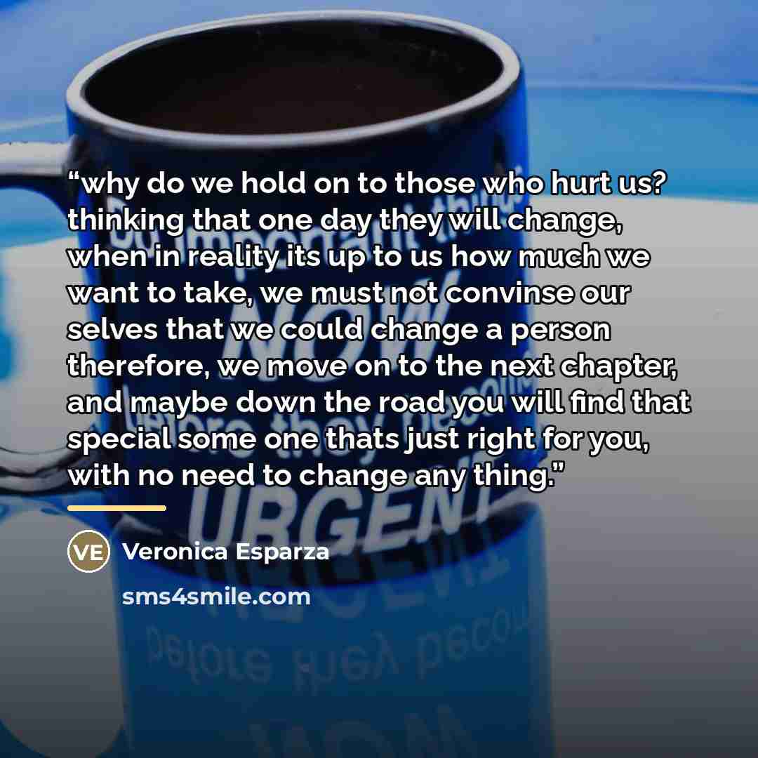 “why do we hold on to those who hurt us? thinking that one day they will change, when in reality its up to us how much we want to take, we must not convinse our selves that we could change a person therefore, we move on to the next chapter, and maybe down the road you will find that special some…” quote by Veronica Esparza
