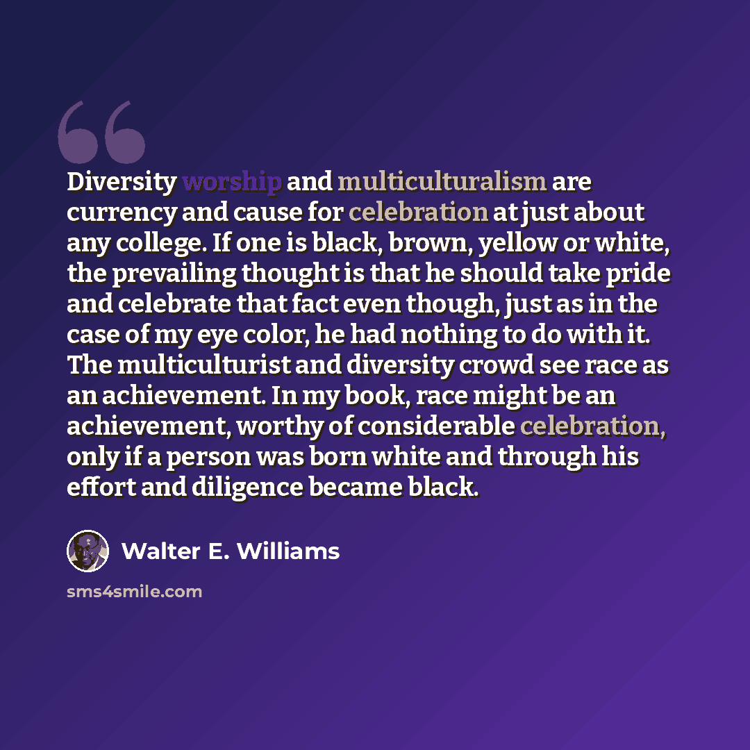 “Diversity worship and multiculturalism are currency and cause for celebration at just about any college. If one is black, brown, yellow or white, the prevailing thought is that he should take pride and celebrate that fact even though, just as in the case of my eye color, he had nothing to do with…” quote by Walter E. Williams