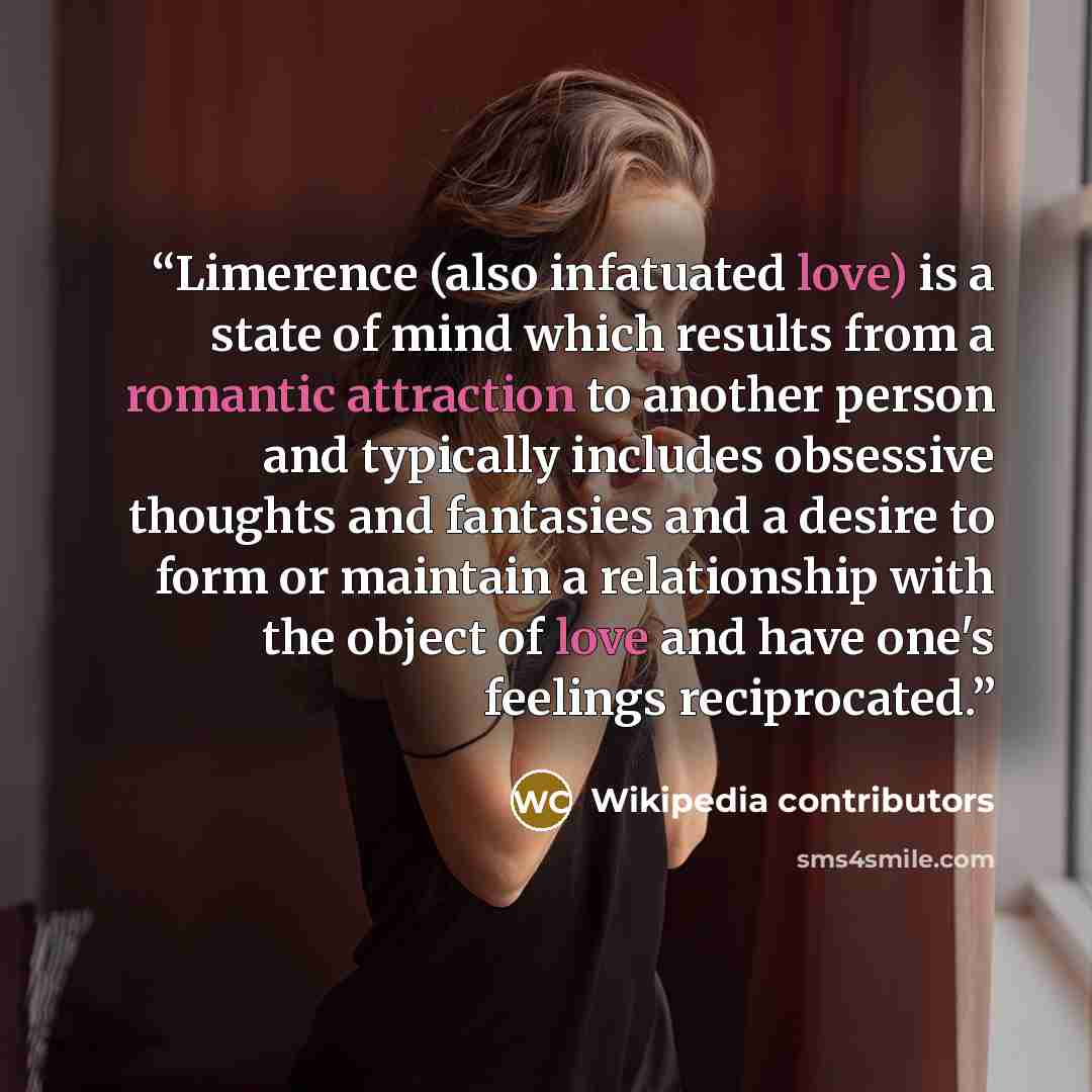 “Limerence (also infatuated love) is a state of mind which results from a romantic attraction to another person and typically includes obsessive thoughts and fantasies and a desire to form or maintain a relationship with the object of love and have one's feelings reciprocated.” quote by Wikipedia contributors