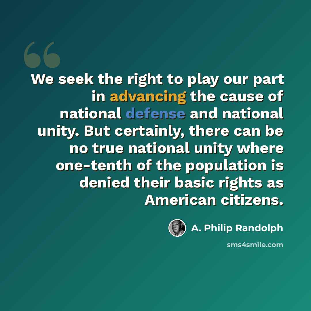“We seek the right to play our part in advancing the cause of national defense and national unity. But certainly, there can be no true national unity where one-tenth of the population is denied their basic rights as American citizens.” quote by A. Philip Randolph