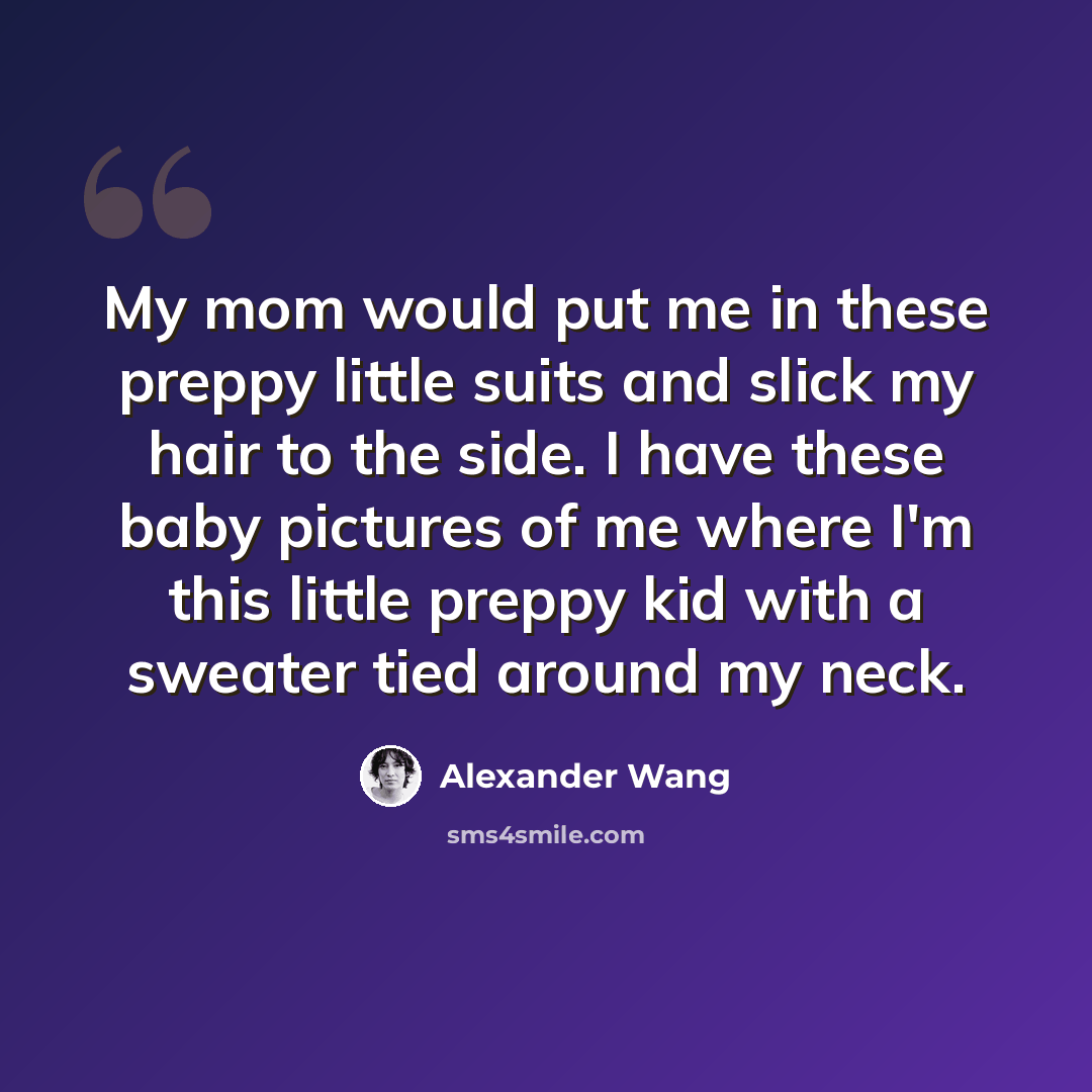 “My mom would put me in these preppy little suits and slick my hair to the side. I have these baby pictures of me where I'm this little preppy kid with a sweater tied around my neck.” quote by Alexander Wang