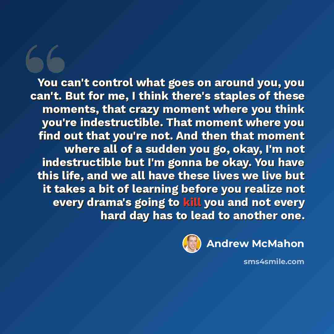“You can't control what goes on around you, you can't. But for me, I think there's staples of these moments, that crazy moment where you think you're indestructible. That moment where you find out that you're not. And then that moment where all of a sudden you go, okay, I'm not indestructible but…” quote by Andrew McMahon