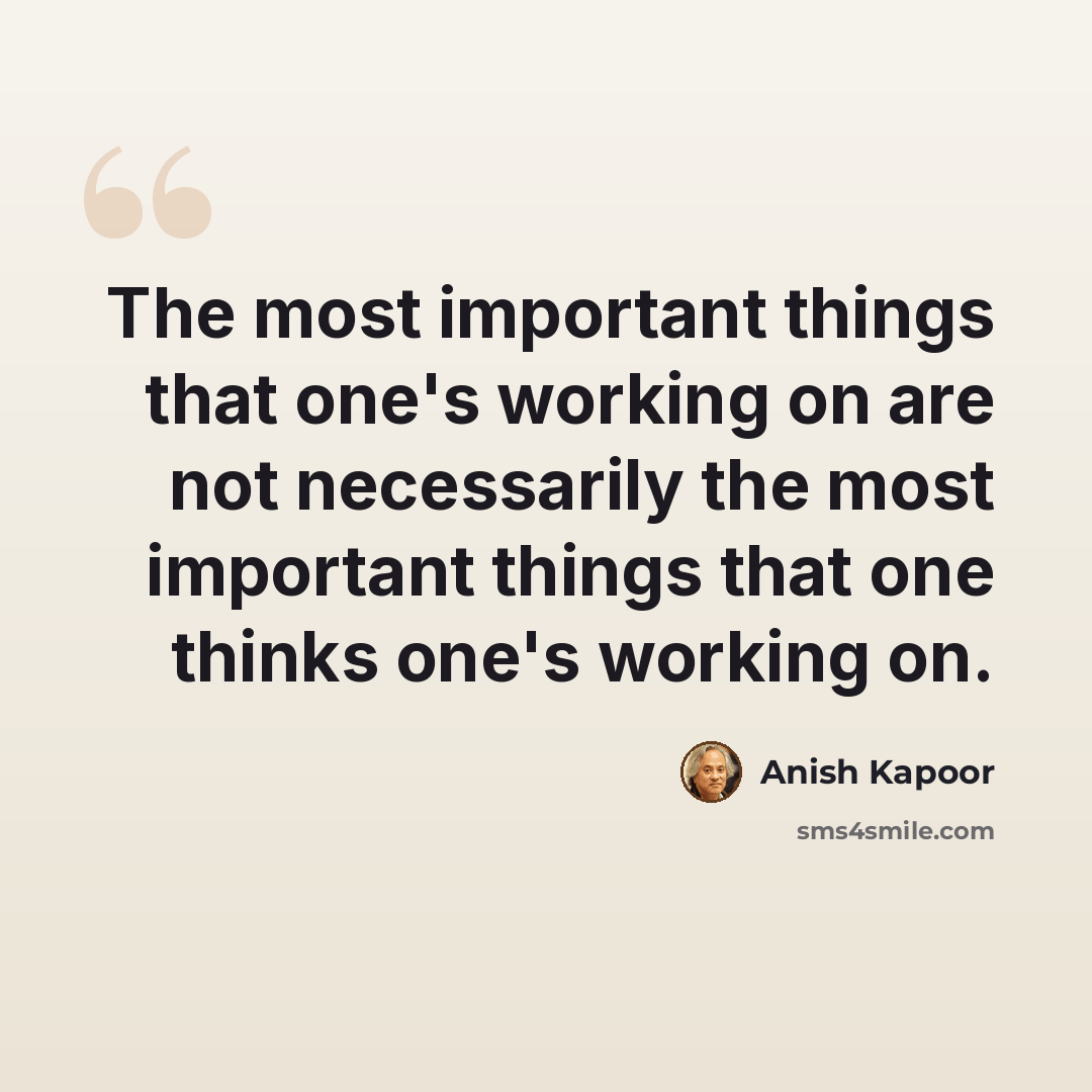 “The most important things that one's working on are not necessarily the most important things that one thinks one's working on.” quote by Anish Kapoor