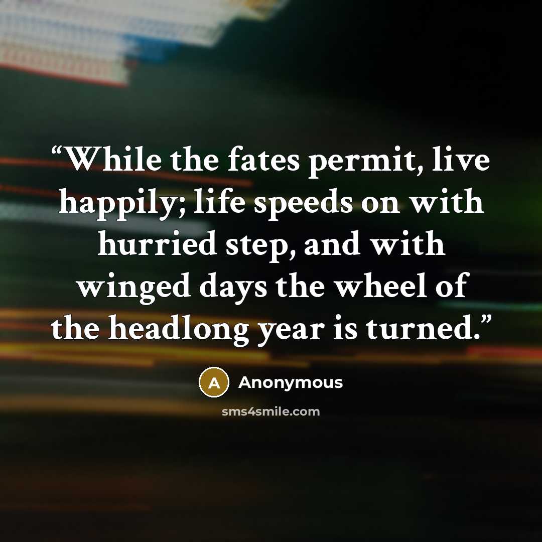 “While the fates permit, live happily; life speeds on with hurried step, and with winged days the wheel of the headlong year is turned.” quote by Anonymous