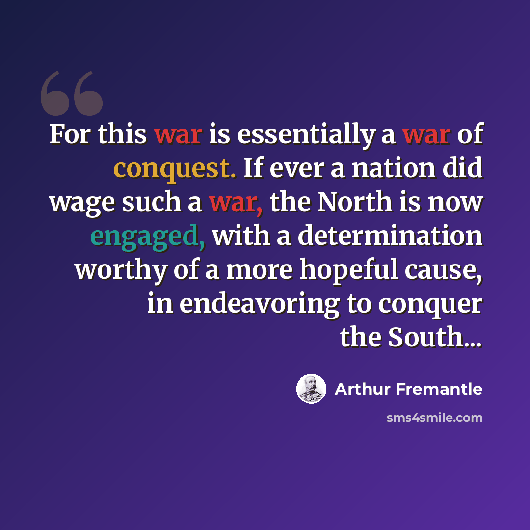 “For this war is essentially a war of conquest. If ever a nation did wage such a war, the North is now engaged, with a determination worthy of a more hopeful cause, in endeavoring to conquer the South...” quote by Arthur Fremantle
