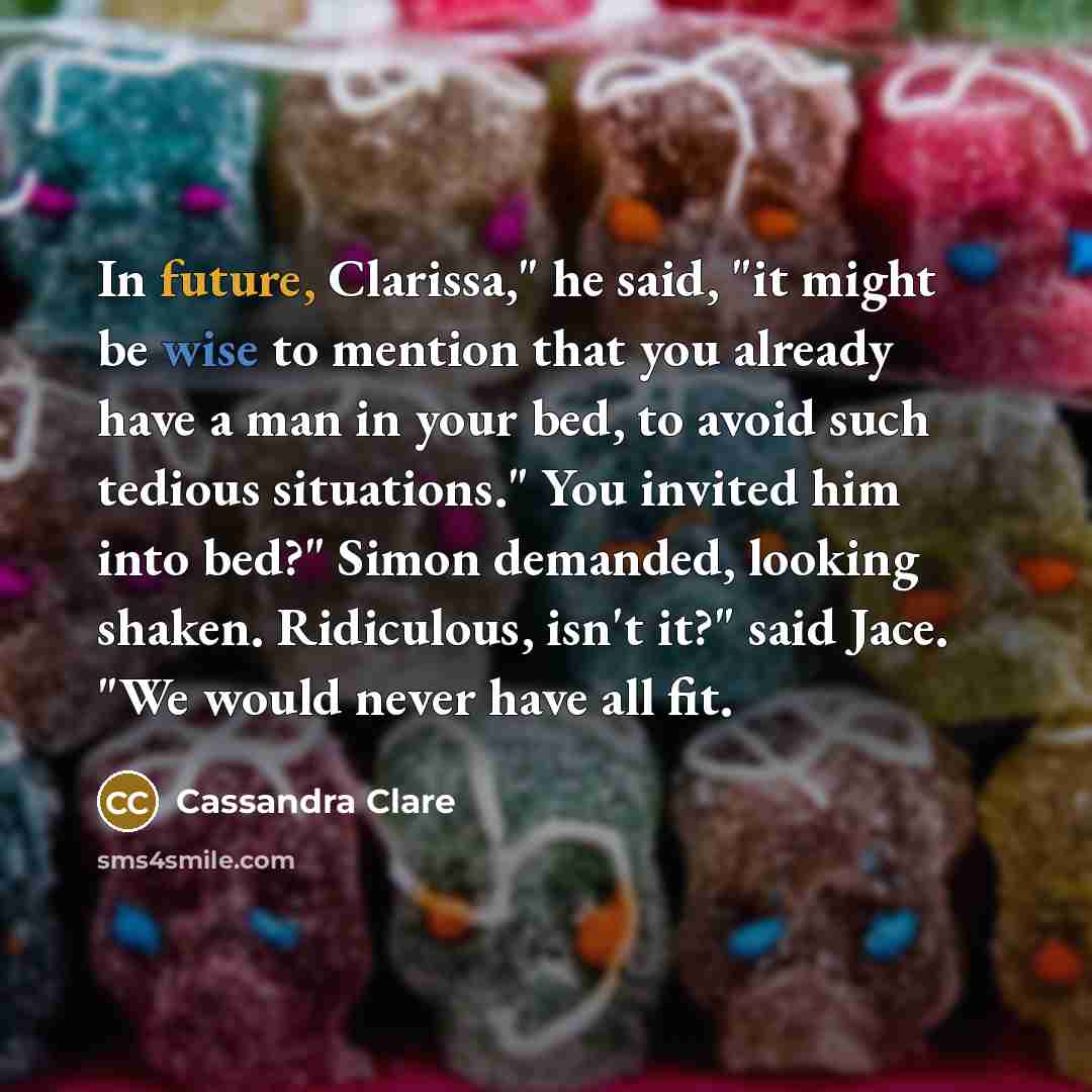 “In future, Clarissa," he said, "it might be wise to mention that you already have a man in your bed, to avoid such tedious situations." You invited him into bed?" Simon demanded, looking shaken. Ridiculous, isn't it?" said Jace. "We would never have all fit.” quote by Cassandra Clare