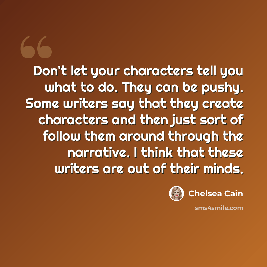“Don't let your characters tell you what to do. They can be pushy. Some writers say that they create characters and then just sort of follow them around through the narrative. I think that these writers are out of their minds.” quote by Chelsea Cain