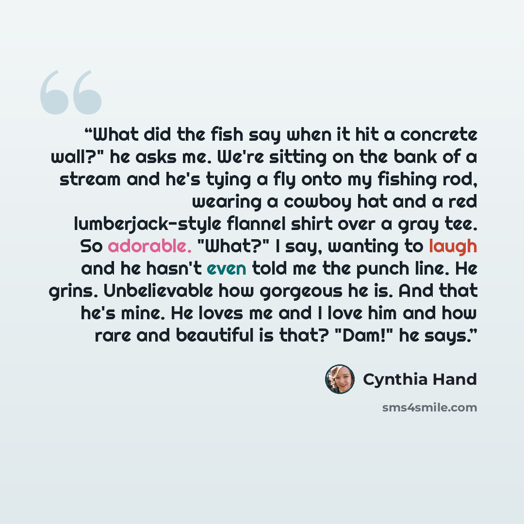 “What did the fish say when it hit a concrete wall?" he asks me. We're sitting on the bank of a stream and he's tying a fly onto my fishing rod, wearing a cowboy hat and a red lumberjack-style flannel shirt over a gray tee. So adorable. "What?" I say, wanting to laugh and he hasn't even told me the…” quote by Cynthia Hand