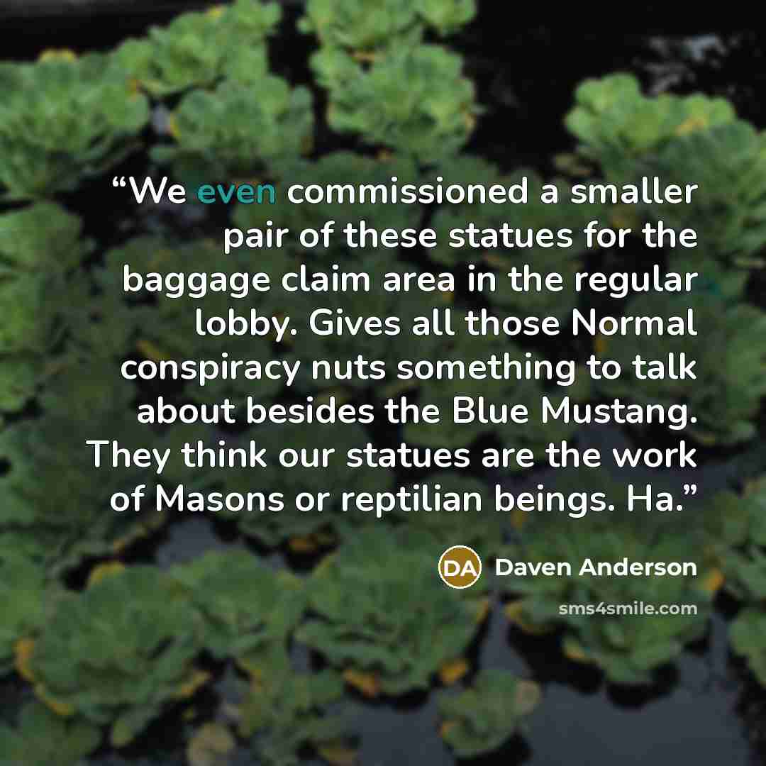 “We even commissioned a smaller pair of these statues for the baggage claim area in the regular lobby. Gives all those Normal conspiracy nuts something to talk about besides the Blue Mustang. They think our statues are the work of Masons or reptilian beings. Ha.” quote by Daven Anderson