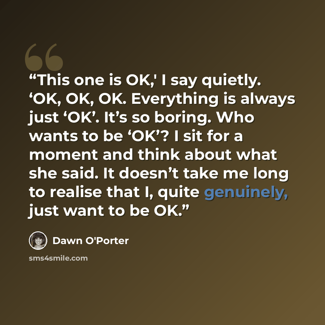 “This one is OK,' I say quietly. ‘OK, OK, OK. Everything is always just ‘OK’. It’s so boring. Who wants to be ‘OK’? I sit for a moment and think about what she said. It doesn’t take me long to realise that I, quite genuinely, just want to be OK.” quote by Dawn O'Porter