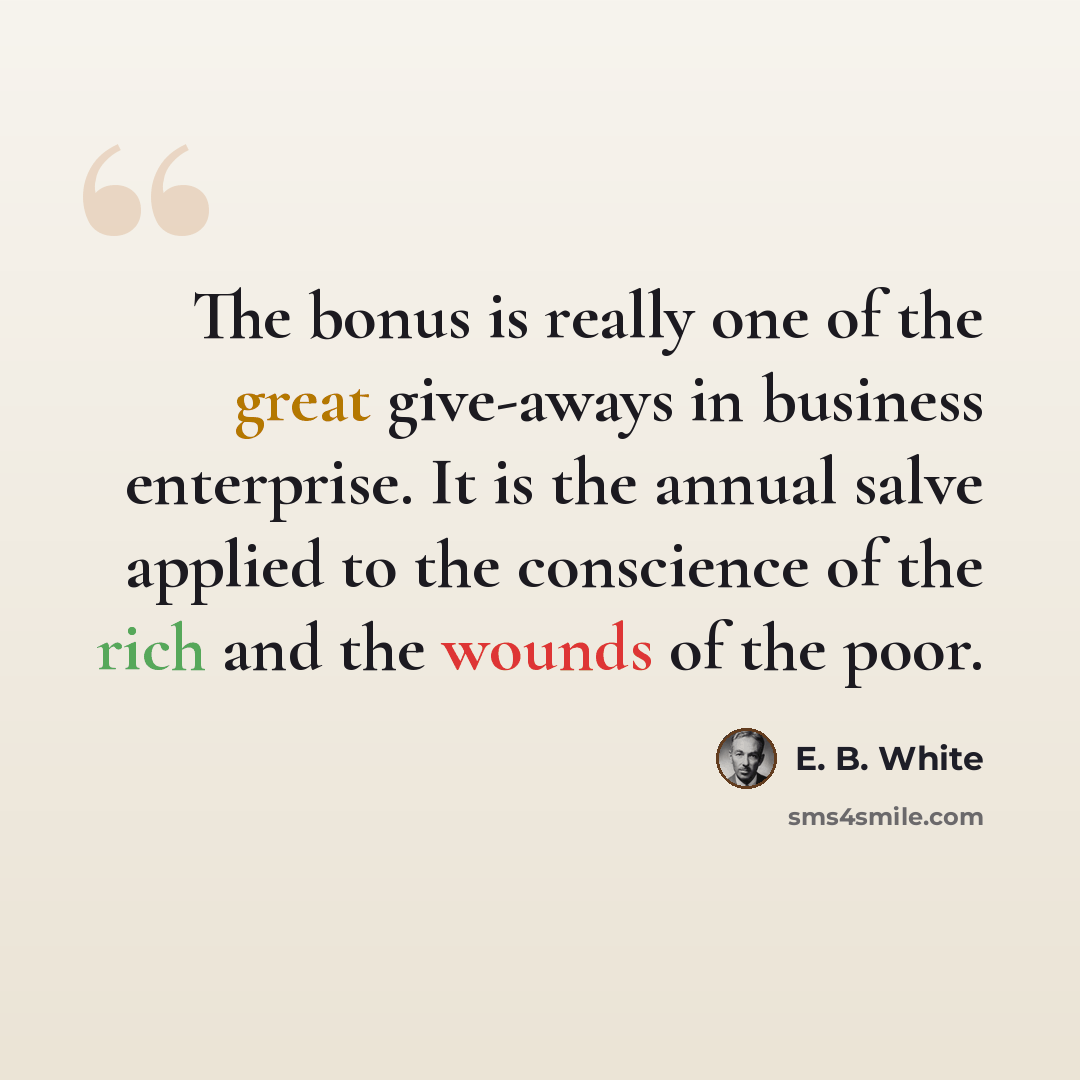 “The bonus is really one of the great give-aways in business enterprise. It is the annual salve applied to the conscience of the rich and the wounds of the poor.” quote by E. B. White