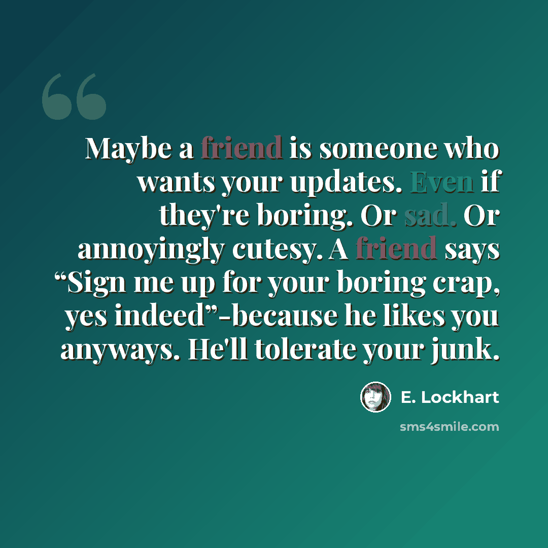 “Maybe a friend is someone who wants your updates. Even if they're boring. Or sad. Or annoyingly cutesy. A friend says “Sign me up for your boring crap, yes indeed”-because he likes you anyways. He'll tolerate your junk.” quote by E. Lockhart