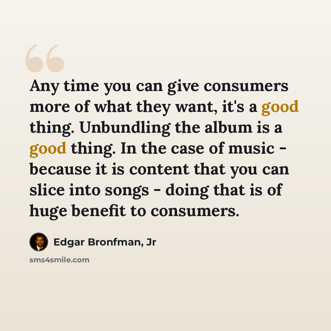 “Any time you can give consumers more of what they want, it's a good thing. Unbundling the album is a good thing. In the case of music - because it is content that you can slice into songs - doing that is of huge benefit to consumers.” quote by Edgar Bronfman, Jr
