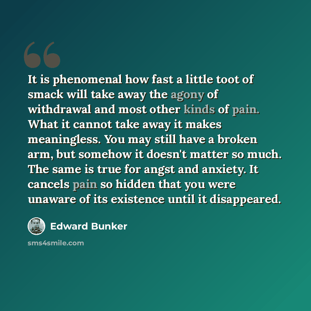 “It is phenomenal how fast a little toot of smack will take away the agony of withdrawal and most other kinds of pain. What it cannot take away it makes meaningless. You may still have a broken arm, but somehow it doesn't matter so much. The same is true for angst and anxiety. It cancels pain so…” quote by Edward Bunker