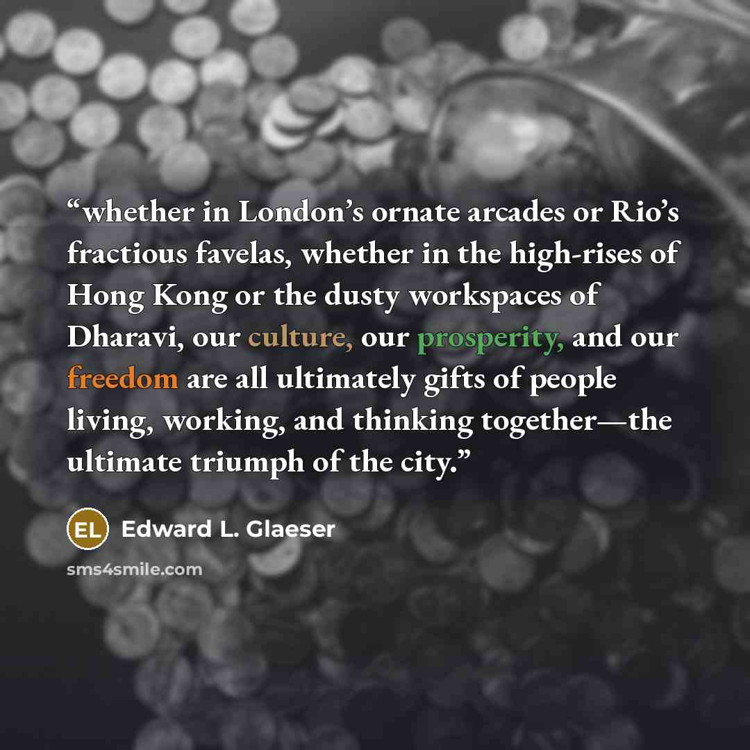 “whether in London’s ornate arcades or Rio’s fractious favelas, whether in the high-rises of Hong Kong or the dusty workspaces of Dharavi, our culture, our prosperity, and our freedom are all ultimately gifts of people living, working, and thinking together—the ultimate triumph of the city.” quote by Edward L. Glaeser