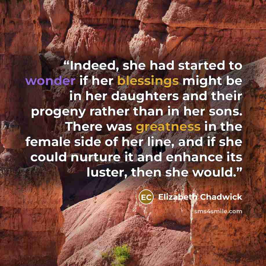 “Indeed, she had started to wonder if her blessings might be in her daughters and their progeny rather than in her sons. There was greatness in the female side of her line, and if she could nurture it and enhance its luster, then she would.” quote by Elizabeth Chadwick