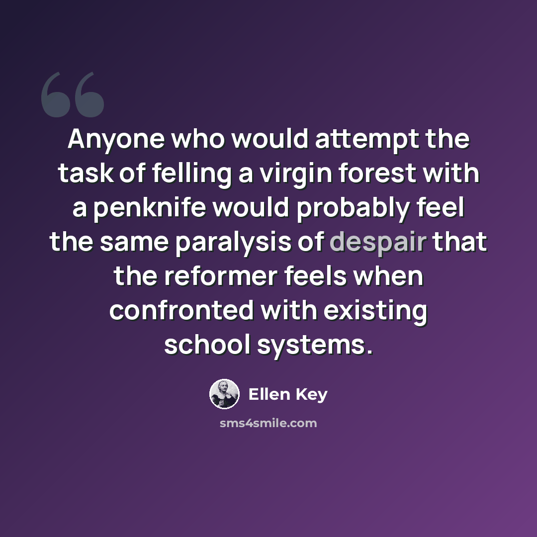 “Anyone who would attempt the task of felling a virgin forest with a penknife would probably feel the same paralysis of despair that the reformer feels when confronted with existing school systems.” quote by Ellen Key