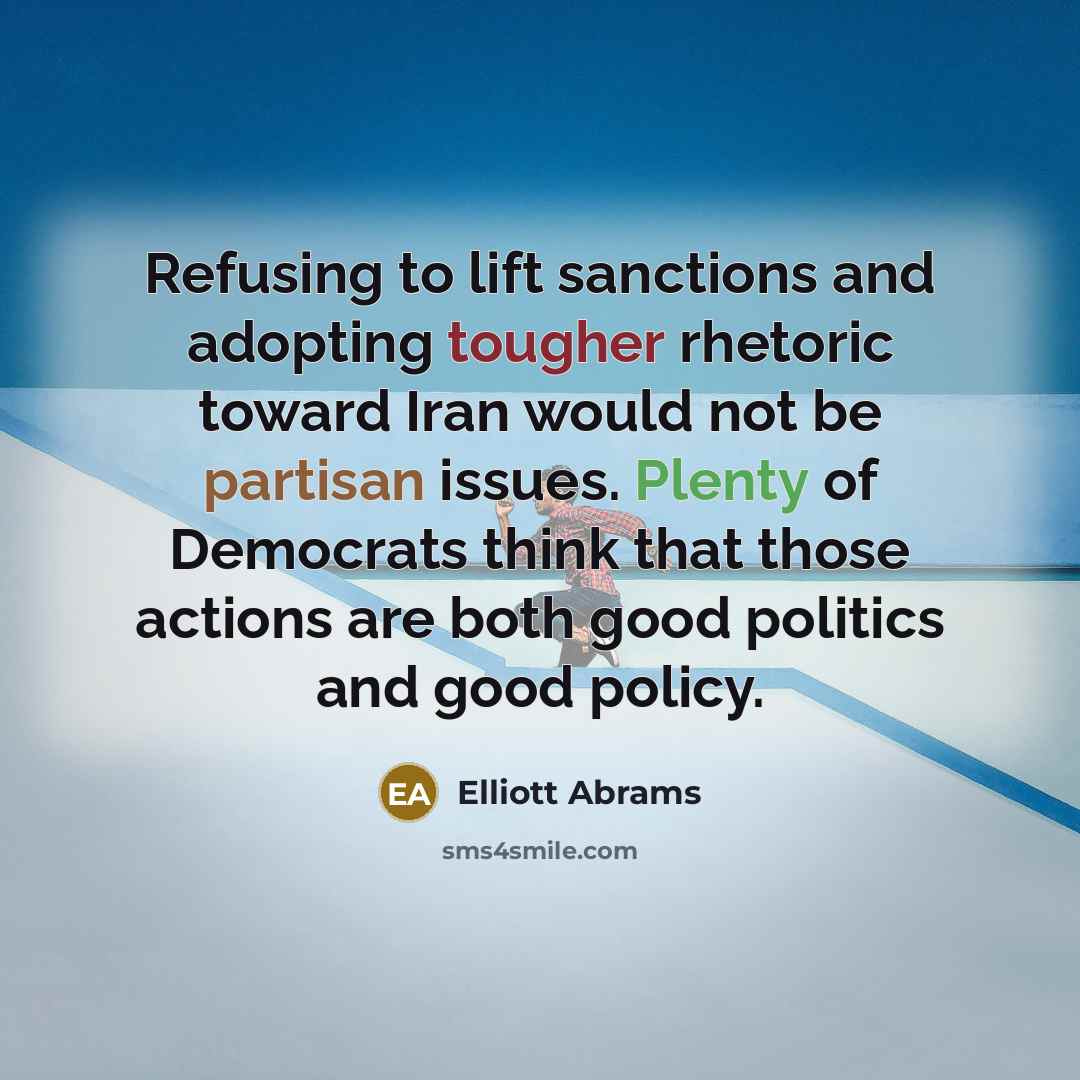 “Refusing to lift sanctions and adopting tougher rhetoric toward Iran would not be partisan issues. Plenty of Democrats think that those actions are both good politics and good policy.” quote by Elliott Abrams
