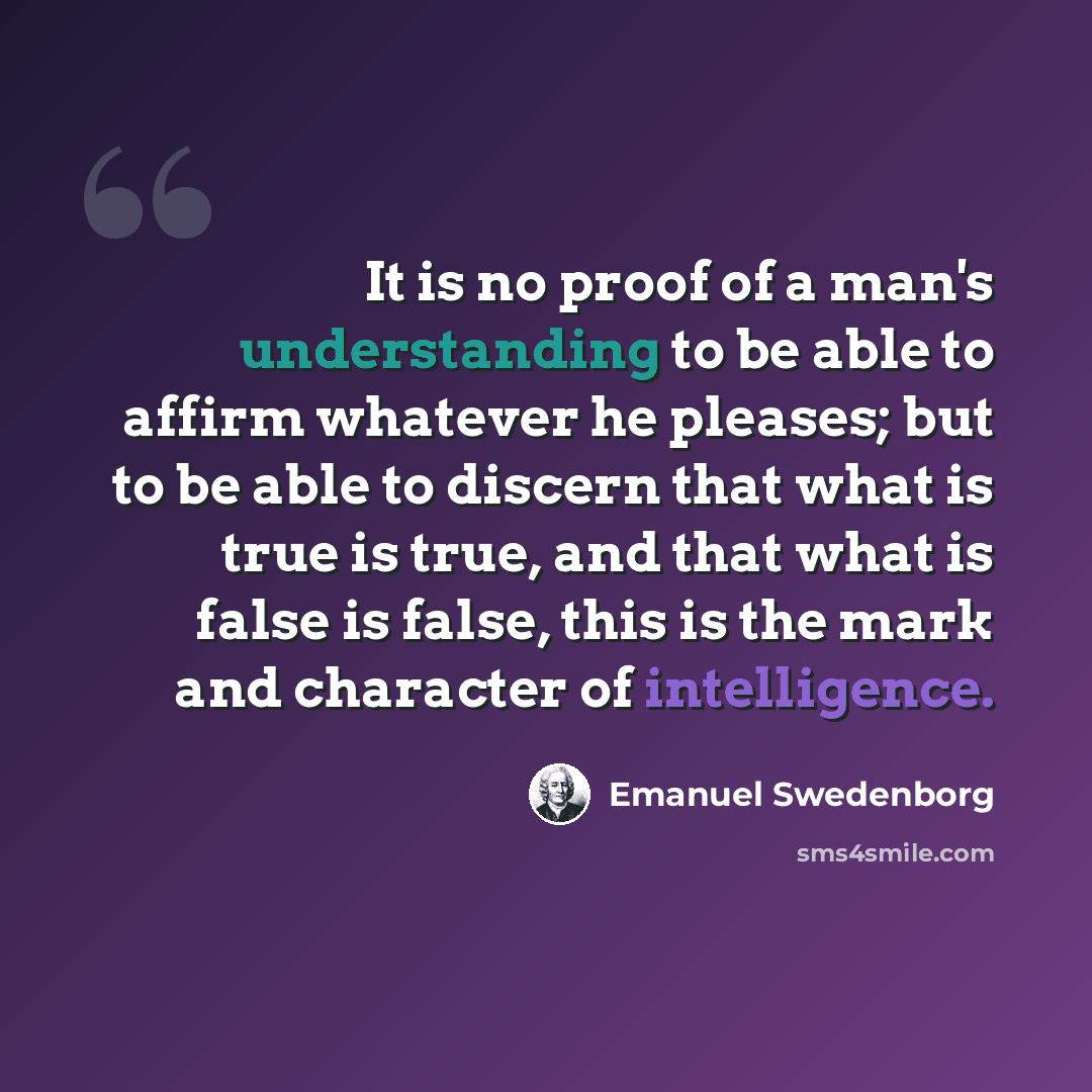 “It is no proof of a man's understanding to be able to affirm whatever he pleases; but to be able to discern that what is true is true, and that what is false is false, this is the mark and character of intelligence.” quote by Emanuel Swedenborg