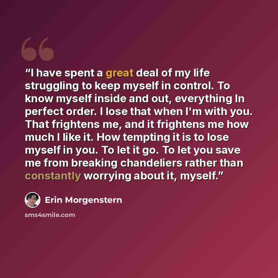 “I have spent a great deal of my life struggling to keep myself in control. To know myself inside and out, everything In perfect order. I lose that when I'm with you. That frightens me, and it frightens me how much I like it. How tempting it is to lose myself in you. To let it go. To let you save…” quote by Erin Morgenstern